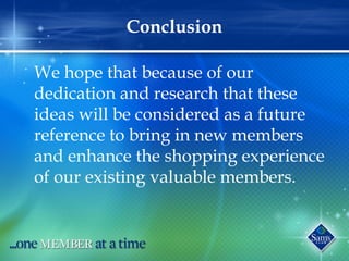 Conclusion
We hope that because of our
dedication and research that these
ideas will be considered as a future
reference to bring in new members
and enhance the shopping experience
of our existing valuable members.
 