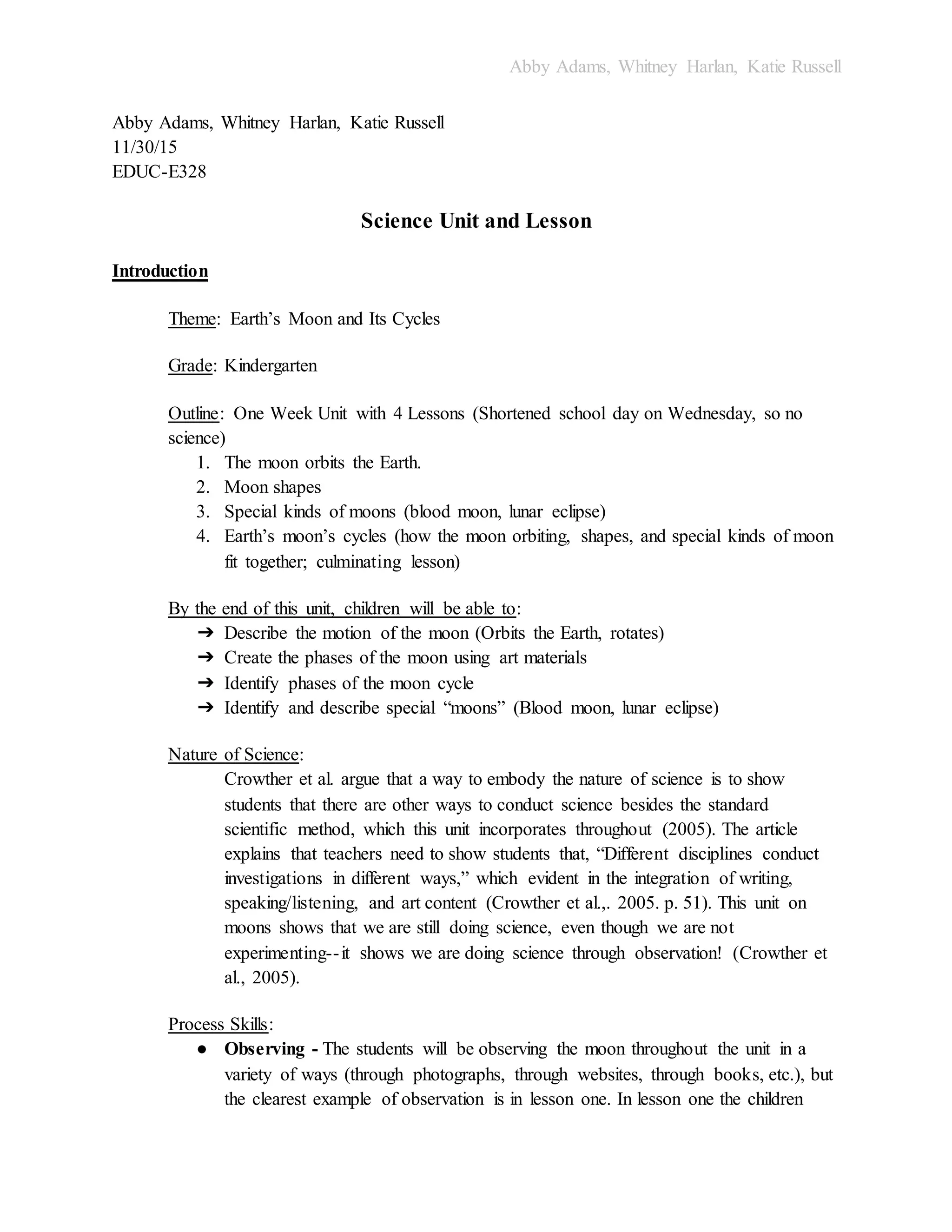 Abby Adams, Whitney Harlan, Katie Russell
Abby Adams, Whitney Harlan, Katie Russell
11/30/15
EDUC-E328
Science Unit and Lesson
Introduction
Theme: Earth’s Moon and Its Cycles
Grade: Kindergarten
Outline: One Week Unit with 4 Lessons (Shortened school day on Wednesday, so no
science)
1. The moon orbits the Earth.
2. Moon shapes
3. Special kinds of moons (blood moon, lunar eclipse)
4. Earth’s moon’s cycles (how the moon orbiting, shapes, and special kinds of moon
fit together; culminating lesson)
By the end of this unit, children will be able to:
➔ Describe the motion of the moon (Orbits the Earth, rotates)
➔ Create the phases of the moon using art materials
➔ Identify phases of the moon cycle
➔ Identify and describe special “moons” (Blood moon, lunar eclipse)
Nature of Science:
Crowther et al. argue that a way to embody the nature of science is to show
students that there are other ways to conduct science besides the standard
scientific method, which this unit incorporates throughout (2005). The article
explains that teachers need to show students that, “Different disciplines conduct
investigations in different ways,” which evident in the integration of writing,
speaking/listening, and art content (Crowther et al.,. 2005. p. 51). This unit on
moons shows that we are still doing science, even though we are not
experimenting--it shows we are doing science through observation! (Crowther et
al., 2005).
Process Skills:
● Observing - The students will be observing the moon throughout the unit in a
variety of ways (through photographs, through websites, through books, etc.), but
the clearest example of observation is in lesson one. In lesson one the children
 