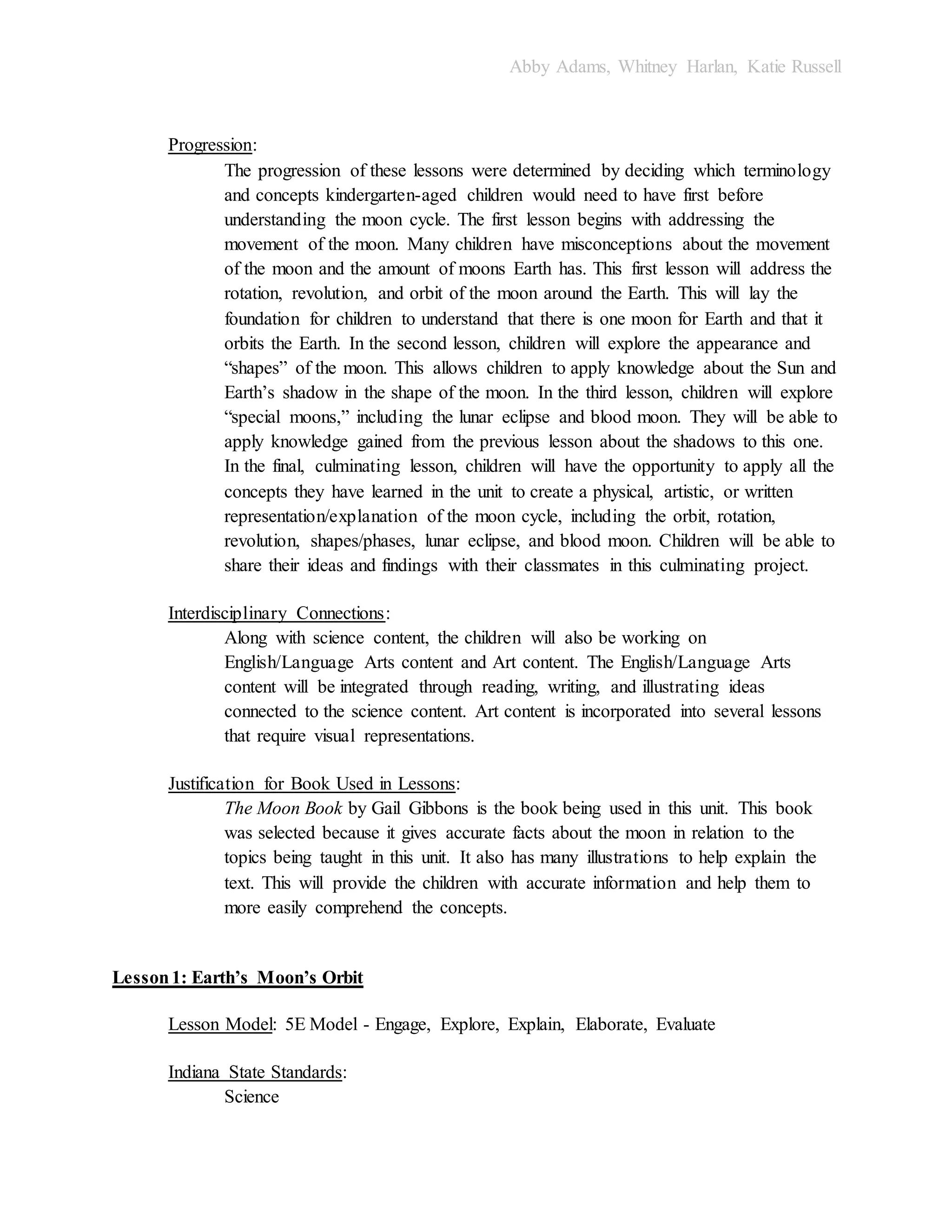 Abby Adams, Whitney Harlan, Katie Russell
Progression:
The progression of these lessons were determined by deciding which terminology
and concepts kindergarten-aged children would need to have first before
understanding the moon cycle. The first lesson begins with addressing the
movement of the moon. Many children have misconceptions about the movement
of the moon and the amount of moons Earth has. This first lesson will address the
rotation, revolution, and orbit of the moon around the Earth. This will lay the
foundation for children to understand that there is one moon for Earth and that it
orbits the Earth. In the second lesson, children will explore the appearance and
“shapes” of the moon. This allows children to apply knowledge about the Sun and
Earth’s shadow in the shape of the moon. In the third lesson, children will explore
“special moons,” including the lunar eclipse and blood moon. They will be able to
apply knowledge gained from the previous lesson about the shadows to this one.
In the final, culminating lesson, children will have the opportunity to apply all the
concepts they have learned in the unit to create a physical, artistic, or written
representation/explanation of the moon cycle, including the orbit, rotation,
revolution, shapes/phases, lunar eclipse, and blood moon. Children will be able to
share their ideas and findings with their classmates in this culminating project.
Interdisciplinary Connections:
Along with science content, the children will also be working on
English/Language Arts content and Art content. The English/Language Arts
content will be integrated through reading, writing, and illustrating ideas
connected to the science content. Art content is incorporated into several lessons
that require visual representations.
Justification for Book Used in Lessons:
The Moon Book by Gail Gibbons is the book being used in this unit. This book
was selected because it gives accurate facts about the moon in relation to the
topics being taught in this unit. It also has many illustrations to help explain the
text. This will provide the children with accurate information and help them to
more easily comprehend the concepts.
Lesson1: Earth’s Moon’s Orbit
Lesson Model: 5E Model - Engage, Explore, Explain, Elaborate, Evaluate
Indiana State Standards:
Science
 