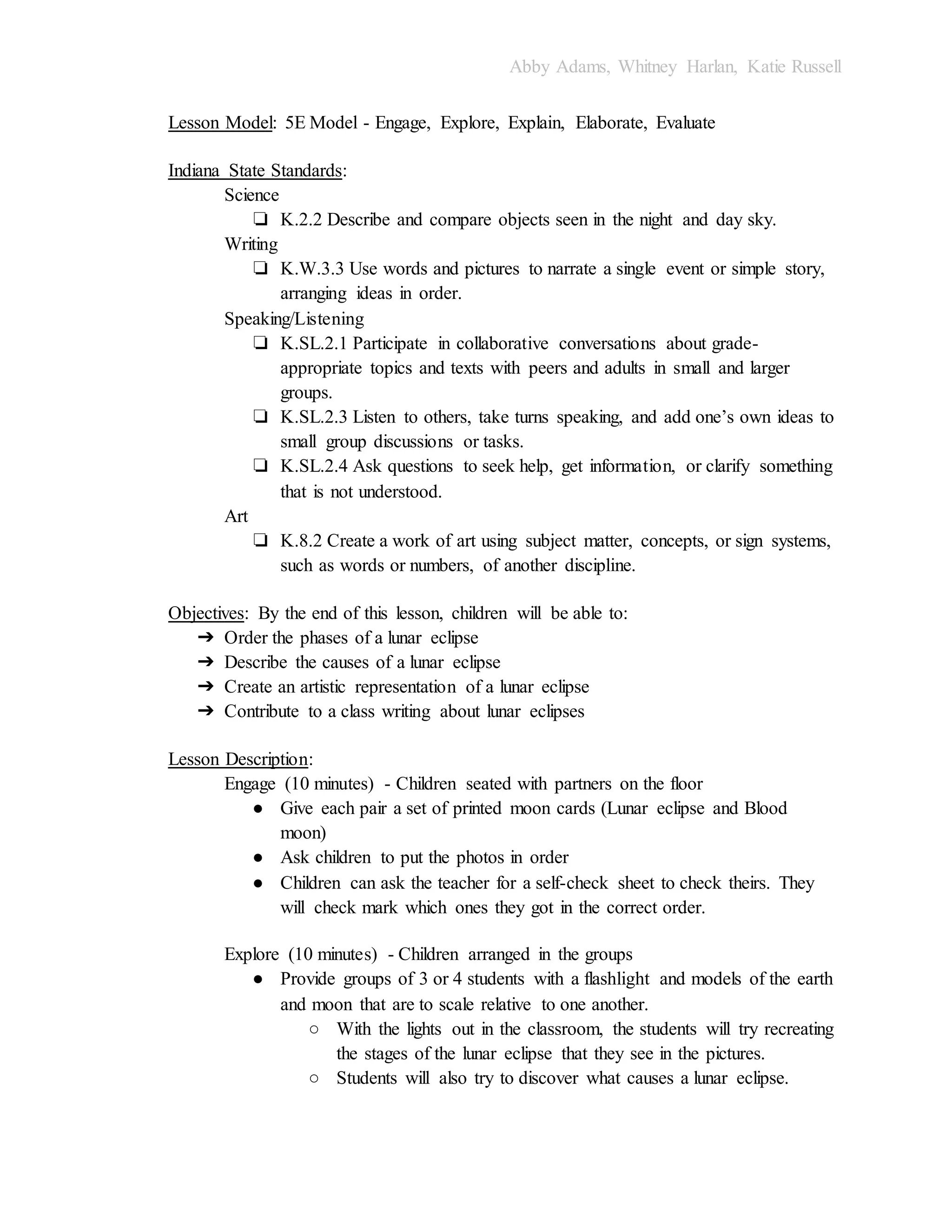 Abby Adams, Whitney Harlan, Katie Russell
Lesson Model: 5E Model - Engage, Explore, Explain, Elaborate, Evaluate
Indiana State Standards:
Science
❏ K.2.2 Describe and compare objects seen in the night and day sky.
Writing
❏ K.W.3.3 Use words and pictures to narrate a single event or simple story,
arranging ideas in order.
Speaking/Listening
❏ K.SL.2.1 Participate in collaborative conversations about grade-
appropriate topics and texts with peers and adults in small and larger
groups.
❏ K.SL.2.3 Listen to others, take turns speaking, and add one’s own ideas to
small group discussions or tasks.
❏ K.SL.2.4 Ask questions to seek help, get information, or clarify something
that is not understood.
Art
❏ K.8.2 Create a work of art using subject matter, concepts, or sign systems,
such as words or numbers, of another discipline.
Objectives: By the end of this lesson, children will be able to:
➔ Order the phases of a lunar eclipse
➔ Describe the causes of a lunar eclipse
➔ Create an artistic representation of a lunar eclipse
➔ Contribute to a class writing about lunar eclipses
Lesson Description:
Engage (10 minutes) - Children seated with partners on the floor
● Give each pair a set of printed moon cards (Lunar eclipse and Blood
moon)
● Ask children to put the photos in order
● Children can ask the teacher for a self-check sheet to check theirs. They
will check mark which ones they got in the correct order.
Explore (10 minutes) - Children arranged in the groups
● Provide groups of 3 or 4 students with a flashlight and models of the earth
and moon that are to scale relative to one another.
○ With the lights out in the classroom, the students will try recreating
the stages of the lunar eclipse that they see in the pictures.
○ Students will also try to discover what causes a lunar eclipse.
 