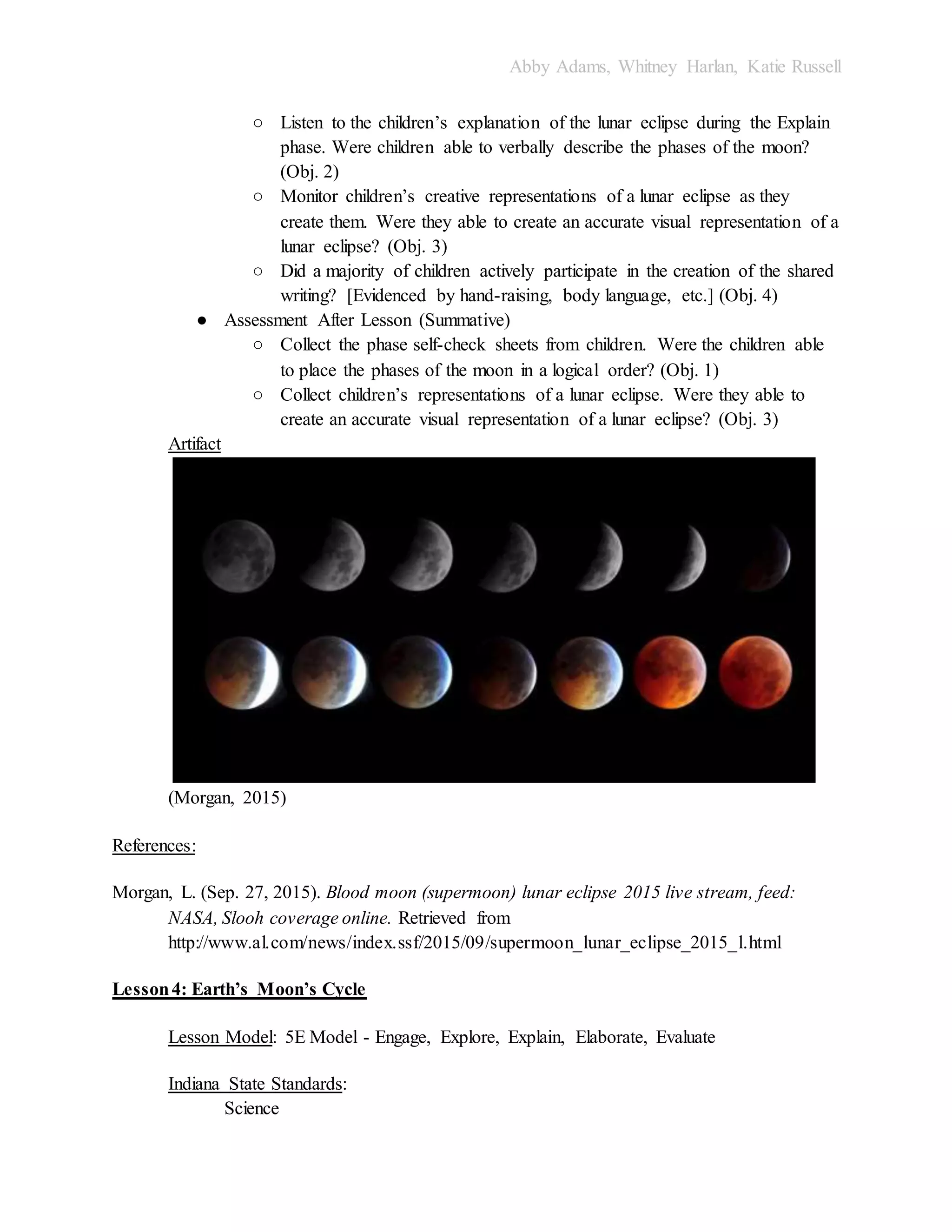 Abby Adams, Whitney Harlan, Katie Russell
○ Listen to the children’s explanation of the lunar eclipse during the Explain
phase. Were children able to verbally describe the phases of the moon?
(Obj. 2)
○ Monitor children’s creative representations of a lunar eclipse as they
create them. Were they able to create an accurate visual representation of a
lunar eclipse? (Obj. 3)
○ Did a majority of children actively participate in the creation of the shared
writing? [Evidenced by hand-raising, body language, etc.] (Obj. 4)
● Assessment After Lesson (Summative)
○ Collect the phase self-check sheets from children. Were the children able
to place the phases of the moon in a logical order? (Obj. 1)
○ Collect children’s representations of a lunar eclipse. Were they able to
create an accurate visual representation of a lunar eclipse? (Obj. 3)
Artifact
(Morgan, 2015)
References:
Morgan, L. (Sep. 27, 2015). Blood moon (supermoon) lunar eclipse 2015 live stream, feed:
NASA, Slooh coverage online. Retrieved from
http://www.al.com/news/index.ssf/2015/09/supermoon_lunar_eclipse_2015_l.html
Lesson4: Earth’s Moon’s Cycle
Lesson Model: 5E Model - Engage, Explore, Explain, Elaborate, Evaluate
Indiana State Standards:
Science
 
