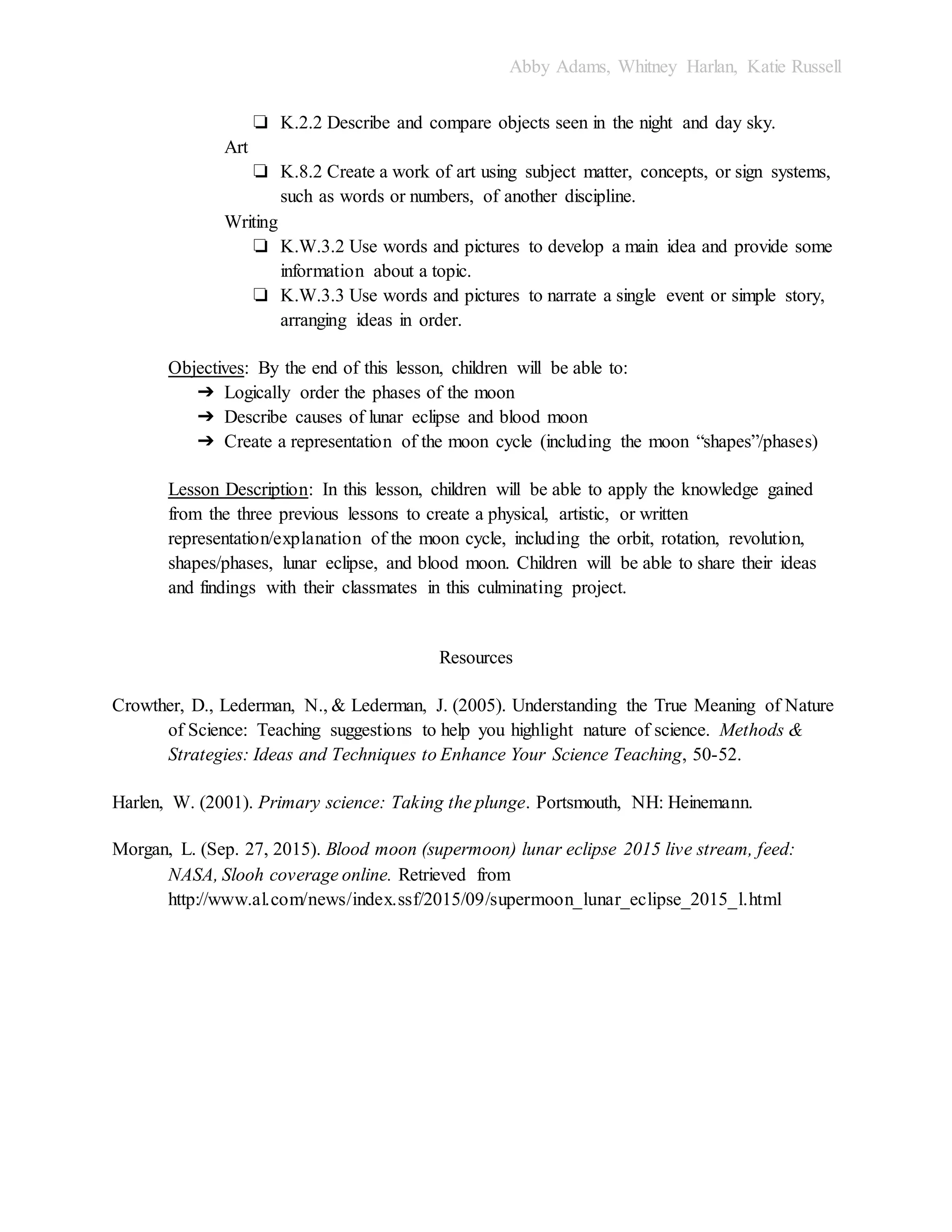 Abby Adams, Whitney Harlan, Katie Russell
❏ K.2.2 Describe and compare objects seen in the night and day sky.
Art
❏ K.8.2 Create a work of art using subject matter, concepts, or sign systems,
such as words or numbers, of another discipline.
Writing
❏ K.W.3.2 Use words and pictures to develop a main idea and provide some
information about a topic.
❏ K.W.3.3 Use words and pictures to narrate a single event or simple story,
arranging ideas in order.
Objectives: By the end of this lesson, children will be able to:
➔ Logically order the phases of the moon
➔ Describe causes of lunar eclipse and blood moon
➔ Create a representation of the moon cycle (including the moon “shapes”/phases)
Lesson Description: In this lesson, children will be able to apply the knowledge gained
from the three previous lessons to create a physical, artistic, or written
representation/explanation of the moon cycle, including the orbit, rotation, revolution,
shapes/phases, lunar eclipse, and blood moon. Children will be able to share their ideas
and findings with their classmates in this culminating project.
Resources
Crowther, D., Lederman, N., & Lederman, J. (2005). Understanding the True Meaning of Nature
of Science: Teaching suggestions to help you highlight nature of science. Methods &
Strategies: Ideas and Techniques to Enhance Your Science Teaching, 50-52.
Harlen, W. (2001). Primary science: Taking the plunge. Portsmouth, NH: Heinemann.
Morgan, L. (Sep. 27, 2015). Blood moon (supermoon) lunar eclipse 2015 live stream, feed:
NASA, Slooh coverage online. Retrieved from
http://www.al.com/news/index.ssf/2015/09/supermoon_lunar_eclipse_2015_l.html
 