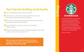 InFocus
In the USA, Starbucks conducted research
to compare the purchase behaviour
between those exposed to the brand’s
social media updates (organic exposure
as opposed to paid placements) and
those who were not. What they found
was that within 4 weeks of exposure, there
was a 38% lift in purchasing among those
exposed to social media updates.
(Source: ComScore)
We can help you to get the most out of your
customer data to grow your social loyalty and
ultimately increase your ROI.
Top 5 tips for building social loyalty
Link your CRM and social media channels.
Listen to your customers to gain insight which can then
be used for segmentation and targeting.
Interpret your social listening data to give customers what
they need and build relationships.
Give customers a reason to connect and engage
(offer rewards).
Measure the ROI and impact of highly engaged social media
contacts versus those who are not.
1
2
3
4
5
10
 