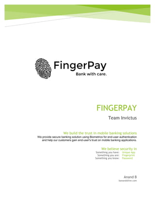FINGERPAY
Team Invictus
Anand B
banand@live.com
We build the trust in mobile banking solutions
We provide secure banking solution using Biometrics for end-user authentication
and help our customers gain end-user's trust on mobile banking applications.
We believe security in
Something you have: Unique App
Something you are: Fingerprint
Something you know: Password
 