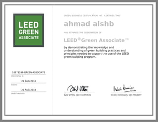 10871286-GREEN-ASSOCIATE
CREDENTIAL ID
29 AUG 2016
ISSUED
29 AUG 2018
VALID THROUGH
GREEN BUSINESS CERTIFICATION INC. CERTIFIES THAT
ahmad alshb
HAS ATTAINED THE DESIGNATION OF
LEED®Green Associate™
by demonstrating the knowledge and
understanding of green building practices and
principles needed to support the use of the LEED
green building program.
GAIL VITTORI, GBCI CHAIRPERSON MAHESH RAMANUJAM, GBCI PRESIDENT
 