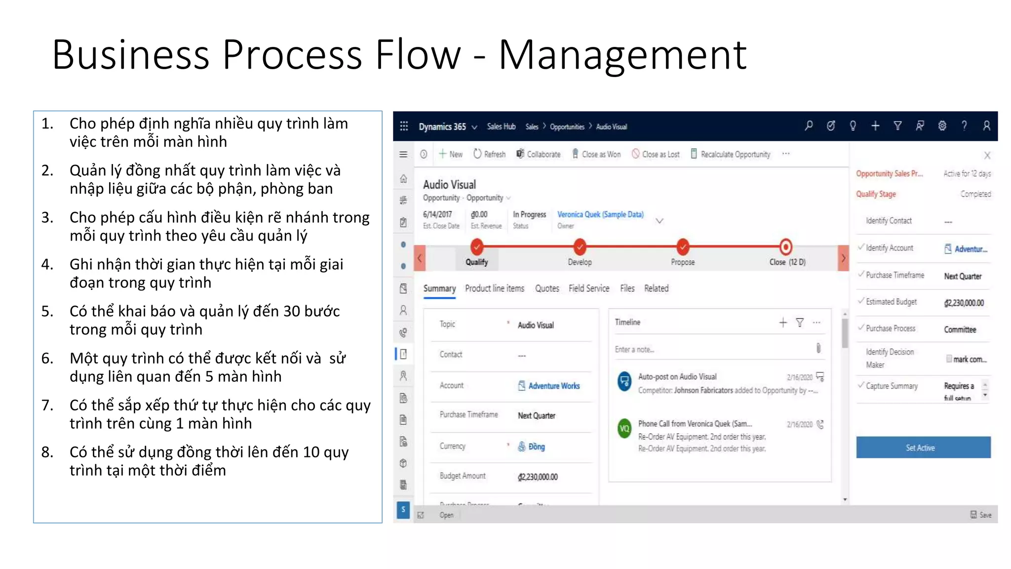 Business Process Flow - Management
1. Cho phép định nghĩa nhiều quy trình làm
việc trên mỗi màn hình
2. Quản lý đồng nhất quy trình làm việc và
nhập liệu giữa các bộ phận, phòng ban
3. Cho phép cấu hình điều kiện rẽ nhánh trong
mỗi quy trình theo yêu cầu quản lý
4. Ghi nhận thời gian thực hiện tại mỗi giai
đoạn trong quy trình
5. Có thể khai báo và quản lý đến 30 bước
trong mỗi quy trình
6. Một quy trình có thể được kết nối và sử
dụng liên quan đến 5 màn hình
7. Có thể sắp xếp thứ tự thực hiện cho các quy
trình trên cùng 1 màn hình
8. Có thể sử dụng đồng thời lên đến 10 quy
trình tại một thời điểm
 