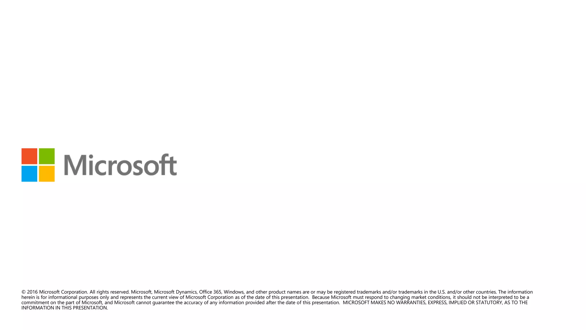 © 2016 Microsoft Corporation. All rights reserved. Microsoft, Microsoft Dynamics, Office 365, Windows, and other product names are or may be registered trademarks and/or trademarks in the U.S. and/or other countries. The information
herein is for informational purposes only and represents the current view of Microsoft Corporation as of the date of this presentation. Because Microsoft must respond to changing market conditions, it should not be interpreted to be a
commitment on the part of Microsoft, and Microsoft cannot guarantee the accuracy of any information provided after the date of this presentation. MICROSOFT MAKES NO WARRANTIES, EXPRESS, IMPLIED OR STATUTORY, AS TO THE
INFORMATION IN THIS PRESENTATION.
 