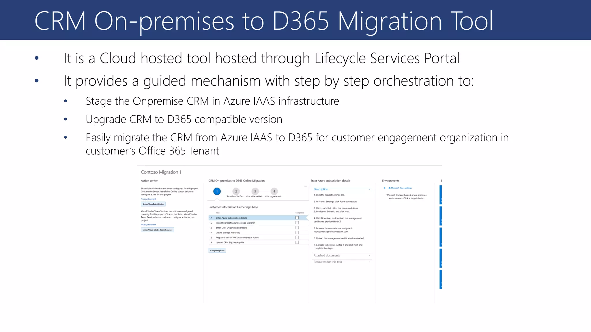 CRM On-premises to D365 Migration Tool
• It is a Cloud hosted tool hosted through Lifecycle Services Portal
• It provides a guided mechanism with step by step orchestration to:
• Stage the Onpremise CRM in Azure IAAS infrastructure
• Upgrade CRM to D365 compatible version
• Easily migrate the CRM from Azure IAAS to D365 for customer engagement organization in
customer’s Office 365 Tenant
 