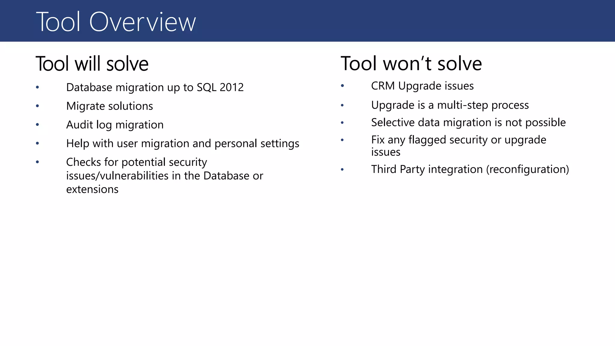Tool Overview
Tool will solve
• Database migration up to SQL 2012
• Migrate solutions
• Audit log migration
• Help with user migration and personal settings
• Checks for potential security
issues/vulnerabilities in the Database or
extensions
Tool won’t solve
• CRM Upgrade issues
• Upgrade is a multi-step process
• Selective data migration is not possible
• Fix any flagged security or upgrade
issues
• Third Party integration (reconfiguration)
 