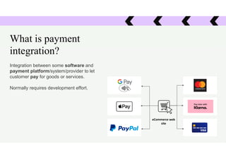 What is payment
integration?
Integration between some software and
payment platform/system/provider to let
customer pay for goods or services.
Normally requires development effort.
eCommerce web
site
 