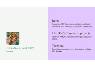 Dynamics 365 Commerce solution architect,
functional and technical consultant, developer
Roles
Fashion, FMCG, home furnishings and luxury
goods.
15+ D365 Commerce projects
Teaching consultants and developers in Noor
365 School
Teaching
OKSANA KOVALIOVA
Instructor
 