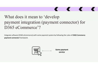 Some payment
service
What does it mean to ‘develop
payment integration (payment connector) for
D365 eCommerce’?
Integrate software (D365 eCommerce) with some payment system by following the rules of D365 Commerce
payment connector framework.
 