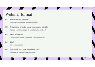 Webinar format
01 Instructor-led session
Structured information, knowledge base
02 Knowledge checks (quiz, discussion panels)
Validate your knowledge, do small practice on the fly
03 Extra materials
Configuration guides, checklists, cheat sheets, etc.
04 Q&A
Ask your questions
05 Feedback and next session topics
Influence on the topics we will cover
 