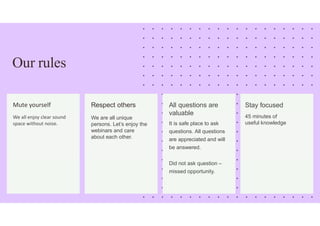 Our rules
Mute yourself
We all enjoy clear sound
space without noise.
Respect others
We are all unique
persons. Let’s enjoy the
webinars and care
about each other.
All questions are
valuable
It is safe place to ask
questions. All questions
are appreciated and will
be answered.
Did not ask question –
missed opportunity.
Stay focused
45 minutes of
useful knowledge
 