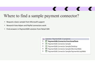 Where to find a sample payment connector?
• Request a basic sample from Microsoft support
• Research how Adyen and PayPal connectors work
• Find answers in PaymentSDK solution from Retail SDK
 