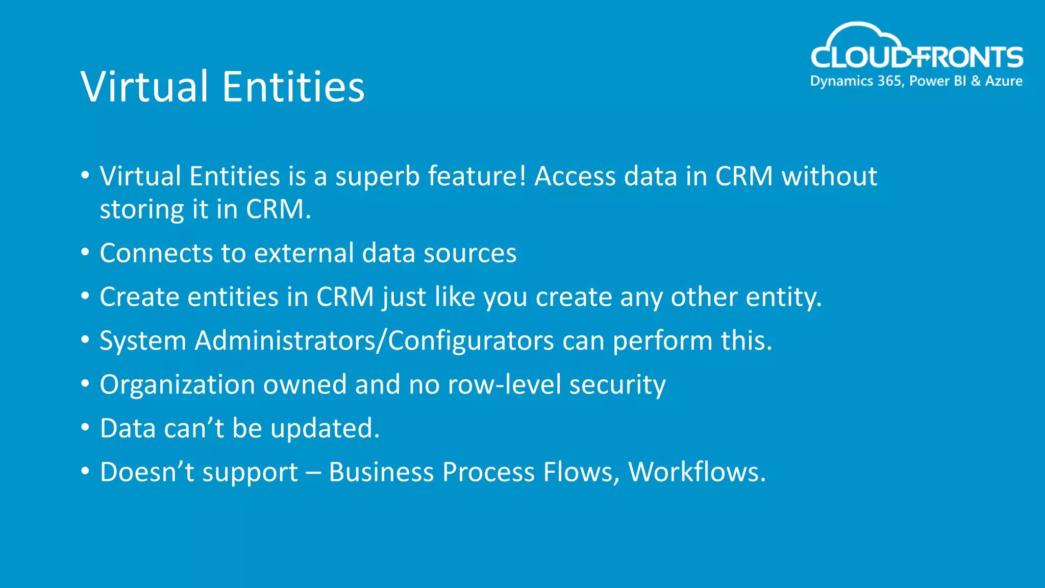 Virtual Entities
• Virtual Entities is a superb feature! Access data in CRM without
storing it in CRM.
• Connects to external data sources
• Create entities in CRM just like you create any other entity.
• System Administrators/Configurators can perform this.
• Organization owned and no row-level security
• Data can’t be updated.
• Doesn’t support – Business Process Flows, Workflows.
 
