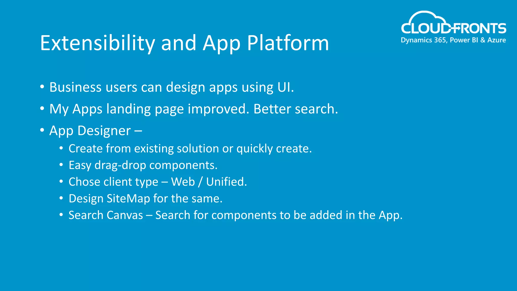 Extensibility and App Platform
• Business users can design apps using UI.
• My Apps landing page improved. Better search.
• App Designer –
• Create from existing solution or quickly create.
• Easy drag-drop components.
• Chose client type – Web / Unified.
• Design SiteMap for the same.
• Search Canvas – Search for components to be added in the App.
 