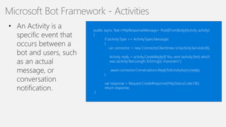 15
Microsoft Bot Framework - Activities
public async Task<HttpResponseMessage> Post([FromBody]Activity activity)
{
if (activity.Type == ActivityTypes.Message)
{
var connector = new ConnectorClient(new Uri(activity.ServiceUrl));
Activity reply = activity.CreateReply($"You sent {activity.Text} which
was {activity.Text.Length.ToString()} characters");
await connector.Conversations.ReplyToActivityAsync(reply);
}
var response = Request.CreateResponse(HttpStatusCode.OK);
return response;
}
 