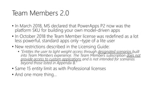 Team Members 2.0
• In March 2018, MS declared that PowerApps P2 now was the
platform SKU for building your own model-driven apps
• In October 2018 the Team Member license was redefined as a lot
less powerful, standard apps only –type of a lite user
• New restrictions described in the Licensing Guide:
• "Entitles the user to light weight access through designated scenarios built
into Team Members experience. The Team Members subscription does not
provide access to custom applications and is not intended for scenarios
beyond those listed in Appendix B."
• Same 15 entity limit as with Professional licenses
• And one more thing…
 