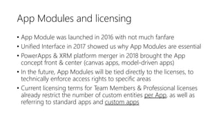 App Modules and licensing
• App Module was launched in 2016 with not much fanfare
• Unified Interface in 2017 showed us why App Modules are essential
• PowerApps & XRM platform merger in 2018 brought the App
concept front & center (canvas apps, model-driven apps)
• In the future, App Modules will be tied directly to the licenses, to
technically enforce access rights to specific areas
• Current licensing terms for Team Members & Professional licenses
already restrict the number of custom entities per App, as well as
referring to standard apps and custom apps
 