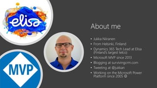 About me
• Jukka Niiranen
• From Helsinki, Finland
• Dynamics 365 Tech Lead at Elisa
(Finland’s largest telco)
• Microsoft MVP since 2013
• Blogging at survivingcrm.com
• Tweeting at @jukkan
• Working on the Microsoft Power
Platform since 2005 ☺
 