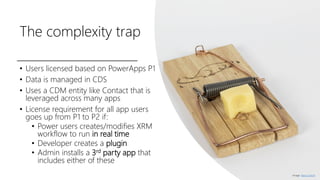The complexity trap
• Users licensed based on PowerApps P1
• Data is managed in CDS
• Uses a CDM entity like Contact that is
leveraged across many apps
• License requirement for all app users
goes up from P1 to P2 if:
• Power users creates/modifies XRM
workflow to run in real time
• Developer creates a plugin
• Admin installs a 3rd party app that
includes either of these
Image: Marco Verch
 
