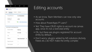 Editing accounts
• As we know, Team Members can now only view
accounts
• How about PowerApps P1 users?
• Yes! They have CRUD rights to account via canvas
app, since it’s not a restricted entity
• Oh, but there are plugins registered for account
entity by default…
• Don’t worry: plugins added by MS solutions (Activity
Feeds etc.) do NOT make the entity complex
 