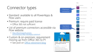 Connector types
• Standard: available to all PowerApps &
Flow users
• Premium: require paid license
• Office 365 not sufficient
• List of premium connectors accessible via
Flow website:
• https://flow.microsoft.com/en-
us/connectors/?filter=&category=premium
• Custom & on-premises: requirement
moving up from Office 365 to P1
• See post on Office retirement blog
Premium
connector
Standard
connector
 
