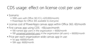 CDS usage: effect on license cost per user
• Scenario:
• 1000 users with Office 365 E3 (~€20,000/month)
• PowerApps for Office 365 available to everyone
• License cost of PowerApps canvas apps within Office 365: €0/month
• First canvas app using CDS: ~€6/user/month
• 100 named app users in the organization = €600/month
• 100 unnamed potential users in the organization (all users) = €6000/month
• Price per each organization wide canvas app in use:
• 1st app: €6000/month
• 10th app: €600/month
 