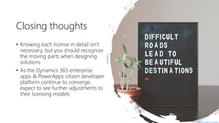 Closing thoughts
• Knowing each license in detail isn’t
necessary, but you should recognize
the moving parts when designing
solutions
• As the Dynamics 365 enterprise
apps & PowerApps citizen developer
platform continue to converge,
expect to see further adjustments to
their licensing models
Photo by Hello I'm Nik on Unsplash
 