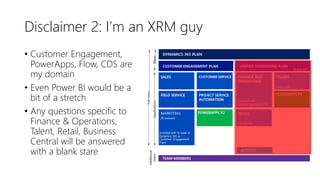 Disclaimer 2: I’m an XRM guy
• Customer Engagement,
PowerApps, Flow, CDS are
my domain
• Even Power BI would be a
bit of a stretch
• Any questions specific to
Finance & Operations,
Talent, Retail, Business
Central will be answered
with a blank stare
 