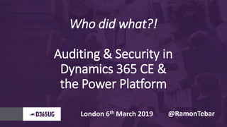 Who did what?!
Auditing & Security in
Dynamics 365 CE &
the Power Platform
London 6th March 2019 @RamonTebar
 