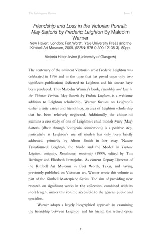 The Kelvingrove Review Issue 5
Friendship and Loss in the Victorian Portrait:
May Sartoris by Frederic Leighton By Malcolm
Warner
New Haven; London; Fort Worth: Yale University Press and the
Kimbell Art Museum, 2009. (ISBN: 978-0-300-12135-3). 80pp.
Victoria Helen Irvine (University of Glasgow)
The centenary of the eminent Victorian artist Frederic Leighton was
celebrated in 1996 and in the time that has passed since only two
significant publications dedicated to Leighton and his oeuvre have
been produced. Thus Malcolm Warner’s book, Friendship and Loss in
the Victorian Portrait: May Sartoris by Frederic Leighton, is a welcome
addition to Leighton scholarship. Warner focuses on Leighton’s
earlier artistic career and friendships, an area of Leighton scholarship
that has been relatively neglected. Additionally the choice to
examine a case study of one of Leighton’s child models Mary (May)
Sartoris (albeit through bourgeois connections) is a positive step,
particularly as Leighton’s use of models has only been briefly
addressed, primarily by Alison Smith in her essay ‘Nature
Transformed: Leighton, the Nude and the Model’ in Frederic
Leighton: antiquity, Renaissance, modernity (1999), edited by Tim
Barringer and Elizabeth Prettejohn. As current Deputy Director of
the Kimbell Art Museum in Fort Worth, Texas, and having
previously published on Victorian art, Warner wrote this volume as
part of the Kimbell Masterpiece Series. The aim of providing new
research on significant works in the collection, combined with its
short length, makes this volume accessible to the general public and
specialists.
Warner adopts a largely biographical approach in examining
the friendship between Leighton and his friend, the retired opera
1
 