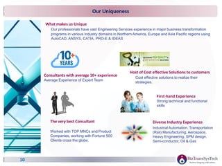 Our Uniqueness
10
Diverse Industry Experience
Industrial Automation, Transportation
(Rail) Manufacturing, Aerospace,
Heavy Engineering, SPM design,
Semi-conductor, Oil & Gas
What makes us Unique
Our professionals have vast Engineering Services experience in major business transformation
programs in various industry domains in Northern America, Europe and Asia Pacific regions using
AutoCAD, ANSYS, CATIA, PRO-E & IDEAS
Consultants with average 10+ experience
Average Experience of Expert Team
Host of Cost effective Solutions to customers
Cost effective solutions to realize their
strategies.
The very best Consultant
Worked with TOP MNCs and Product
Companies, working with Fortune 500
Clients cross the globe.
First-hand Experience
Strong technical and functional
skills
 