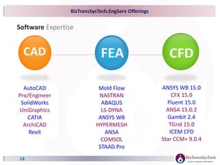 BizTransSysTech.EngServ Offerings
14
Software Expertise
CAD
AutoCAD
Pro/Engineer
SolidWorks
UniGraphics
CATIA
ArchiCAD
Revit
CFD
ANSYS WB 15.0
CFX 15.0
Fluent 15.0
ANSA 15.0.2
Gambit 2.4
TGrid 15.0
ICEM CFD
Star CCM+ 9.0.4
FEA
Mold Flow
NASTRAN
ABAQUS
LS-DYNA
ANSYS WB
HYPERMESH
ANSA
COMSOL
STAAD.Pro
 