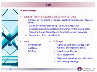 D&D
Product Design
• Welding Fixtures Design for Multi Axle Vehicle (MAV)
– Concept development for Various Welding fixtures as per Process
sheet
– Design of components Using TOP-DOWN Approach
– Generating detail manufacturing drawings for Machined parts
– Preparing Group Assembly and General Assembly drawings
– Preparation of Technical Part list
• Tools
– Pro Engineer
– AutoCAD
– MS-Excel
18
• Challenges
– Concepts with different types of
handles and feasibility check
– Interference Checks
– GUN accessibility
– Base plate drawings and hole tables
– GAS Cutting drawings
 