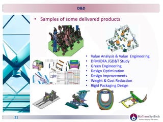 D&D
21
• Samples of some delivered products
• Value Analysis & Value Engineering
• DFM/DFA /GD&T Study
• Green Engineering
• Design Optimization
• Design Improvements
• Weight & Cost Reduction
• Rigid Packaging Design
 