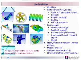 • Mold flow
• Finite Element Analysis (FEA)
• Linear and Non-linear analysis
• Contacts
• Fatigue modeling
• Buckling
• Fracture Mechanics
• Crash analysis
• Seat belt anchorage
• Seat back strength
• Head restraint performance
• Unoccupied frontal, rearward
impact
• Modal
• Steady State and Transient Thermal
Analysis
• Modal, Harmonic
• Transient Dynamic Analysis
• Structural analysis using STAAD.Pro
FEA Capabilities
30
PS: Detailed pitch on this capability can be
shared based on customer interest
 