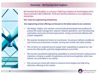 Overview – BizTransSysTech.EngServ
6
BizTransSysTech.EngServ is a division of BizTrans Systems & Technologies which
aims to provide CAD, CAM/CAE, PLM and TechPub solutions to our engineering
enterprises
Our engineering services offerings are focused on the below values to our customers
• We design, deploy, and maintain cross-functional processes and systems for
product life cycle management, telecom network operations, and manufacturing
automation using best-of-breed approaches, mixing commercial software with
custom integration.
• We operate development teams as businesses, focusing on delivery excellence
and continuous productivity increase, turning cost centres into value centres.
• We combine our engineering and supply chain capabilities to expand our role
across the offering life cycle from target-setting to end-of-life.
• We provide specialized engineering capabilities as shared services cutting across
industries, bringing a wealth of experience and technical expertise, which was
hitherto not accessible to our clients.
• We consult and invest with clients to advance technologies and help bring
distinctive offerings to the market.
Our value to engineering enterprises
 