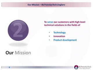 Our Mission – BizTransSysTech.EngServ
8
To serve our customers with high level
technical solutions in the fields of
• Technology
• Innovation
• Product development
Our Mission
 