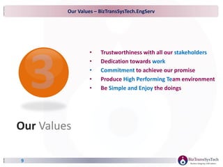 Our Values – BizTransSysTech.EngServ
9
• Trustworthiness with all our stakeholders
• Dedication towards work
• Commitment to achieve our promise
• Produce High Performing Team environment
• Be Simple and Enjoy the doings
Our Values
 