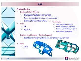D&D
Product Design
• Design of Alloy Wheels
– Developing Spokes as per surface
– Need to maintain tire and rim standards
– Drafting for the Alloy Wheel
• Tools
– NX
– AutoCAD
19
• Challenges
– Huge & Complex Products
– Heavy Design Data to handle
– Remote Manufacturing Support
– High Quality Deliverables
• Engineering Changes – Design Support
– Dashboard Design updates per customer requirements
• Tools
– CATIA
 