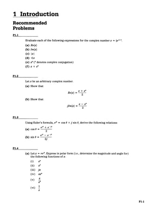 I Introduction
Recommended
Problems
P1.1
Evaluate each of the following expressions for the complex number z =2e'/.
(a) Re{z}
(b) Im{z)
(c) IzI
(d) <z
(e) z*(* denotes complex conjugation)
(f) z + z*
P1.2
Let z be an arbitrary complex number.
(a) Show that
+ z*
Re{z}
z
(b) Show that
jIm{z} - 2
P1.3
Using Euler's formula, ei" - cos 0 + j sin 0, derive the following relations:
(a) cos 0= 2
e"- ei"
(b) sin 0 = 2j
P1.4
(a) Let z = rei". Express in polar form (i.e., determine the magnitude and angle for)
the following functions of z:
(i) z*
(ii) z 2
(iii) jz
(iv) zz*
(v z
z
(vi) 1
z
P1-1
 