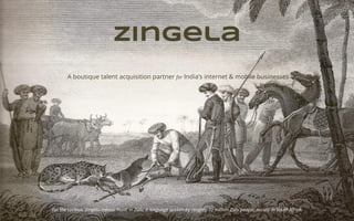 zingela
A boutique talent acquisition partner for India’s internet & mobile businesses
For the curious, Zingela means ‘Hunt’ in Zulu, a language spoken by roughly 10 million Zulu people, mostly in South Africa.
 
