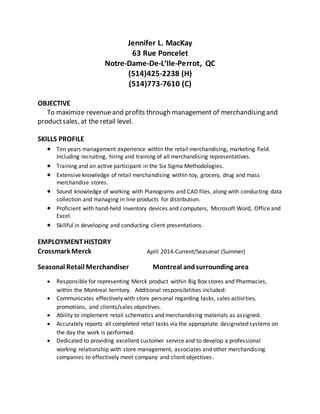 Jennifer L. MacKay
63 Rue Poncelet
Notre-Dame-De-L’Ile-Perrot, QC
(514)425-2238 (H)
(514)773-7610 (C)
OBJECTIVE
To maximize revenueand profits through management of merchandising and
productsales, at the retail level.
SKILLS PROFILE
 Ten years management experience within the retail merchandising, marketing field.
Including recruiting, hiring and training of all merchandising representatives.
 Training and an active participant in the Six Sigma Methodologies.
 Extensive knowledge of retail merchandising within toy, grocery, drug and mass
merchandise stores.
 Sound knowledge of working with Planograms and CAD files, along with conducting data
collection and managing in line products for distribution.
 Proficient with hand-held inventory devices and computers, Microsoft Word, Office and
Excel.
 Skillful in developing and conducting client presentations.
EMPLOYMENTHISTORY
Crossmark Merck April 2014-Current/Seasonal (Summer)
Seasonal Retail Merchandiser Montreal andsurrounding area
 Responsible for representing Merck product within Big Box stores and Pharmacies,
within the Montreal territory. Additional responsibilities included:
 Communicates effectively with store personal regarding tasks, sales activities,
promotions, and clients/sales objectives.
 Ability to implement retail schematics and merchandising materials as assigned.
 Accurately reports all completed retail tasks via the appropriate designated systems on
the day the work is performed.
 Dedicated to providing excellent customer service and to develop a professional
working relationship with store management, associates and other merchandising
companies to effectively meet company and client objectives.
 