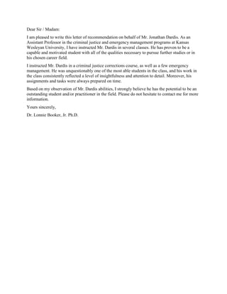 Dear Sir / Madam:
I am pleased to write this letter of recommendation on behalf of Mr. Jonathan Dardis. As an
Assistant Professor in the criminal justice and emergency management programs at Kansas
Wesleyan University, I have instructed Mr. Dardis in several classes. He has proven to be a
capable and motivated student with all of the qualities necessary to pursue further studies or in
his chosen career field.
I instructed Mr. Dardis in a criminal justice corrections course, as well as a few emergency
management. He was unquestionably one of the most able students in the class, and his work in
the class consistently reflected a level of insightfulness and attention to detail. Moreover, his
assignments and tasks were always prepared on time.
Based on my observation of Mr. Dardis abilities, I strongly believe he has the potential to be an
outstanding student and/or practitioner in the field. Please do not hesitate to contact me for more
information.
Yours sincerely,
Dr. Lonnie Booker, Jr. Ph.D.
 