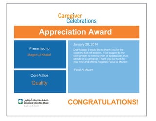 Appreciation Award
 
Presented to
Maged Al Khalaf 
January 28, 2014
Dear Maged I would like to thank you for the
coaching kick off session. Your support to my
skills growth is nothing short of spectacular, true
attitude of a caregiver. Thank you so much for
your time and efforts. Regards Faisal Al Mazam
-Faisal Al Mazam 
Core Value
Quality
 