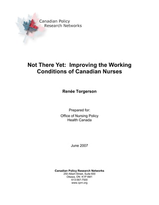 Not There Yet: Improving the Working
Conditions of Canadian Nurses
Renée Torgerson
Prepared for:
Office of Nursing Policy
Health Canada
June 2007
Canadian Policy Research Networks
250 Albert Street, Suite 600
Ottawa, ON K1P 6M1
613-567-7500
www.cprn.org
 