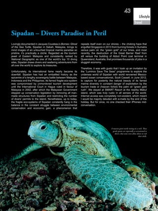 Sipadan – Divers Paradise in Peril
Lovingly documented in Jacques Cousteau’s Borneo: Ghost
of the Sea Turtle, Sipadan in Sabah, Malaysia, brings to
mind images of an untouched tropical marine paradise so
pristine, it’s practically a cliché. Regarded as the tourism
jewel of Eastern Malaysia and consistently ranked by
National Geographic as one of the world’s top 10 diving
sites, Sipadan draws divers and seafaring adventurers from
all over the world to explore its treasures.
Unfortunately, its international fame nearly became its
downfall. Sipadan has had an embattled history as the
epicentre of a lengthy sovereignty battle between Malaysia,
Indonesia and the Philippines. Its famed fragile eco-system
was compromised by unmonitored tourism development
until the International Court in Hague ruled in favour of
Malaysia in 2002, after which the Malaysian Government
stepped up conservation legislation by removing all man-
made structures from Sipadan and restricting the number
of divers’ permits to the island. Nonetheless, up to today,
the fragile eco-systems of Sipadan constantly hang in the
balance in the constant struggle between environmental
conservation and economic gain, a phenomenon that
repeats itself even on our shores – the choking haze that
engulfed Singapore in 2013 from burning forests in Sumatra
versus palm oil, the “green gold” of our times, and most
recently, the destruction of the Great Barrier Reef from
silt versus the building of Abbot Point coal terminal in
Queensland, Australia, that promises thousands of jobs in a
sluggish economy.
Therefore, it was with gusto that I took up an invitation by
the “Luminox Save The Seas” programme to explore the
undersea world of Sipadan with world renowned Mexico-
based ocean conservationist, Scott Cassell, in June 2012,
to capture for posterity the natural beauty of its famed
marine diversity in constant danger of exploitation by the
tourism trade or (heaven forbid) the palm oil “green gold
rush”. We stayed at SMART Resort at the nearby Mabul
island, which was truly rustic in all senses of the world.
Internet access was completely non-existent, which meant
I would be majorly deluded with e-mails by the end of the
holiday. But for once, no one checked their iPhones mid-
conversation.
A massive green turtle resting on a rock. These
gentle giants are reportedly so accustomed to
divers, that some even allow divers to rub
their shells.
43
Lifestyle
Singapore Law Gazette April 2014
Travel
 