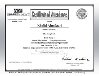 Khalid Almaktari
I hereby certify that the individual named herein:
a) completed the above named course
b) the course meets the criteria covering the required information and topics.
________________________________________________
Deborah Imse, Executive Director
Multifamily NW
________________________________________
Certifying Licensee or Principal Broker
Multifamily NW ♦ 16083 SW Upper Boones Ferry Road, Suite 105 ♦ Tigard, OR 97224 ♦ Phone: 503-213-1281 ♦ Fax: 503-213-1288 ♦ www.multifamilynw.org
License #: 201213115
Licensee:
This course is eligible for continuing education credits under OAR 863-020-0035 (4)(f), Property Management
Provider #: 1023
Certified Continuing Education Provider
Has Completed:
Credit Hours: 1
Course: 0235 Session 2 - Emergency Preparedness
Instructor: Scott Rosendahl, Servpro of Tigard/Tualatin
Date: September 24, 2015
Location: Oregon Convention Center, 777 NE MLK Jr. Blvd, Portland, OR 97232
 
